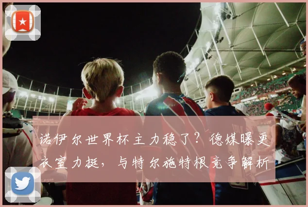 诺伊尔世界杯主力稳了？德媒曝更衣室力挺，与特尔施特根竞争解析