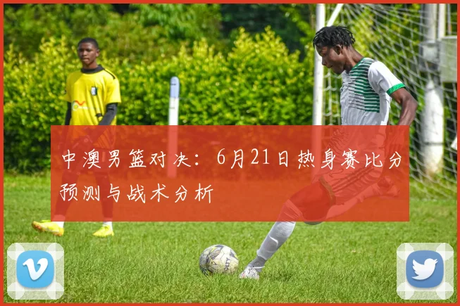 中澳男篮对决：6月21日热身赛比分预测与战术分析