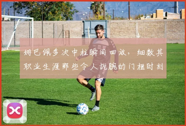 姆巴佩多次中柱瞬间回放，细数其职业生涯那些令人扼腕的门框时刻