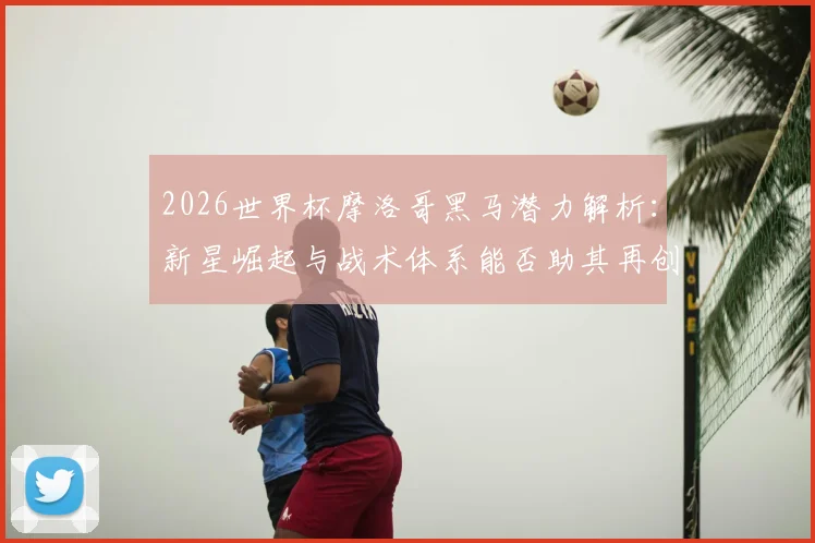2026世界杯摩洛哥黑马潜力解析：新星崛起与战术体系能否助其再创奇迹？