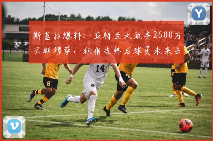 斯基拉爆料:亚特兰大放弃2600万买断穆萨,租借告终后球员未来去向成焦点