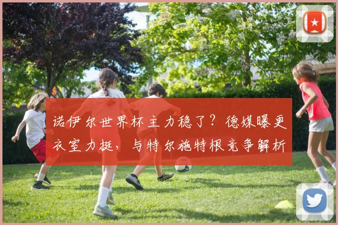 诺伊尔世界杯主力稳了？德媒曝更衣室力挺，与特尔施特根竞争解析