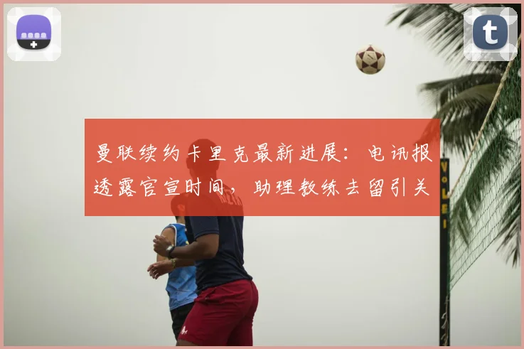曼联续约卡里克最新进展：电讯报透露官宣时间，助理教练去留引关注