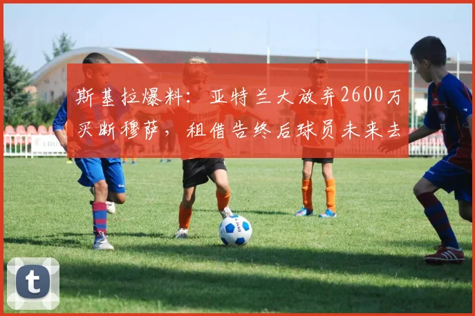 斯基拉爆料:亚特兰大放弃2600万买断穆萨,租借告终后球员未来去向成焦点