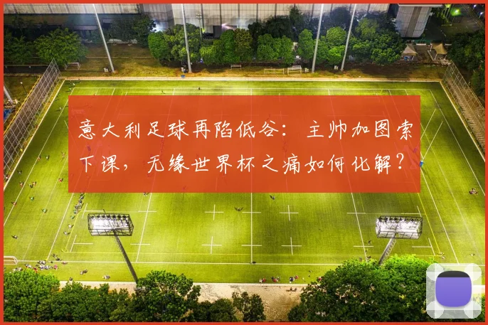 意大利足球再陷低谷：主帅加图索下课，无缘世界杯之痛如何化解？