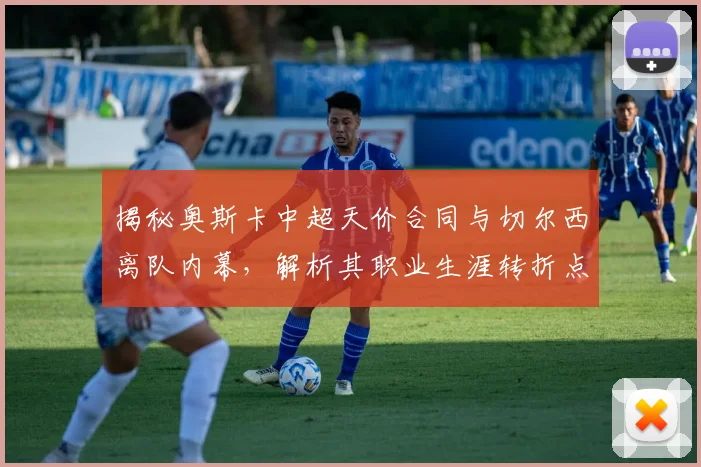 揭秘奥斯卡中超天价合同与切尔西离队内幕，解析其职业生涯转折点
