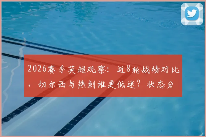 2026赛季英超观察：近8轮战绩对比，切尔西与热刺谁更低迷？状态分析与球迷热议